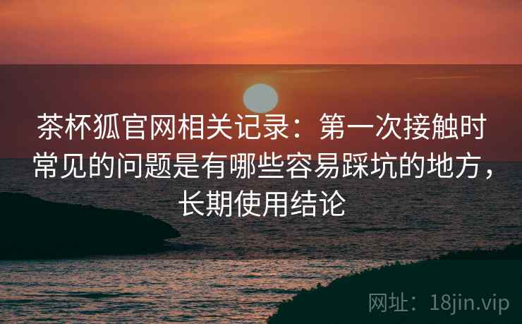 茶杯狐官网相关记录：第一次接触时常见的问题是有哪些容易踩坑的地方，长期使用结论  第2张
