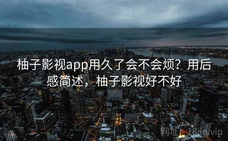 柚子影视app用久了会不会烦？用后感简述，柚子影视好不好