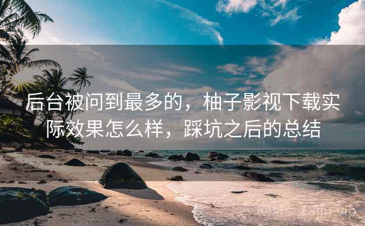 后台被问到最多的，柚子影视下载实际效果怎么样，踩坑之后的总结