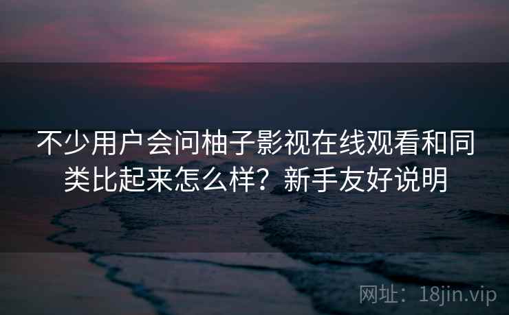不少用户会问柚子影视在线观看和同类比起来怎么样?新手友好说明 第2张 不少用户会问柚子影视在线观看和同类比起来怎么样?新手友好说明 第2张