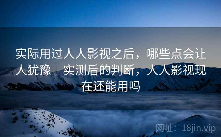 实际用过人人影视之后，哪些点会让人犹豫｜实测后的判断，人人影视现在还能用吗