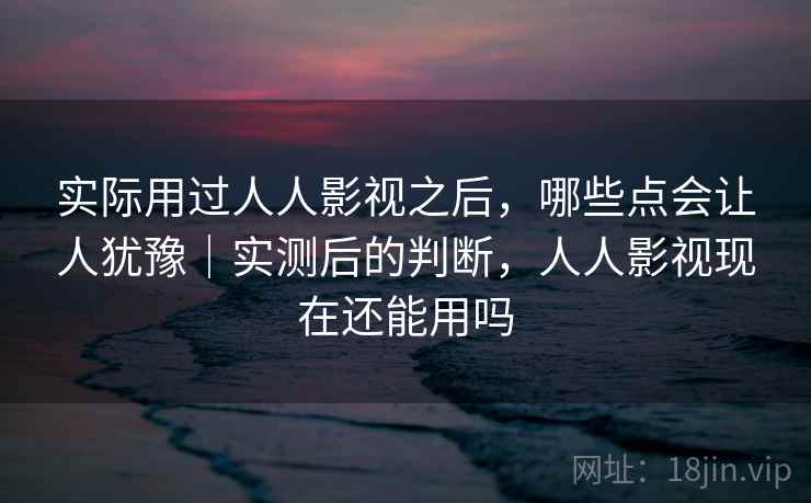 实际用过人人影视之后，哪些点会让人犹豫｜实测后的判断，人人影视现在还能用吗  第2张
