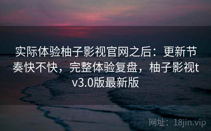 实际体验柚子影视官网之后:更新节奏快不快,完整体验复盘,柚子影视tv3.0版最新版 第2张 实际体验柚子影视官网之后:更新节奏快不快,完整体验复盘,柚子影视tv3.0版最新版 第2张