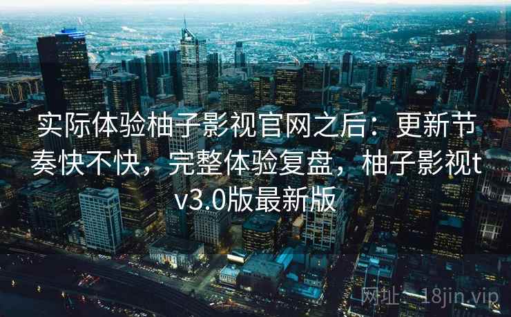 实际体验柚子影视官网之后：更新节奏快不快，完整体验复盘，柚子影视tv3.0版最新版