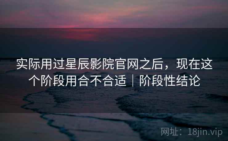 实际用过星辰影院官网之后，现在这个阶段用合不合适｜阶段性结论  第2张