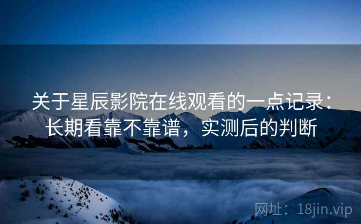 关于星辰影院在线观看的一点记录：长期看靠不靠谱，实测后的判断