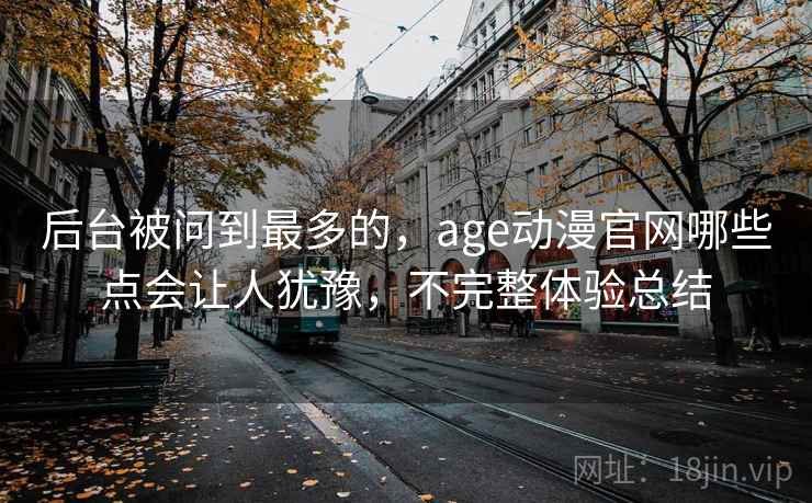 后台被问到最多的，age动漫官网哪些点会让人犹豫，不完整体验总结
