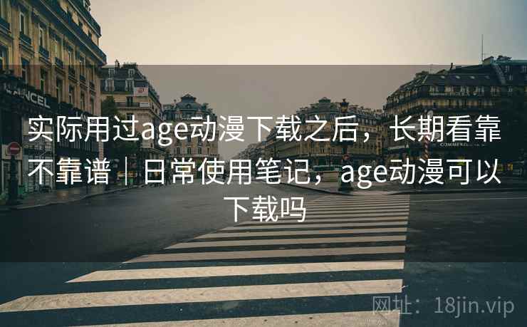 实际用过age动漫下载之后,长期看靠不靠谱|日常使用笔记,age动漫可以下载吗