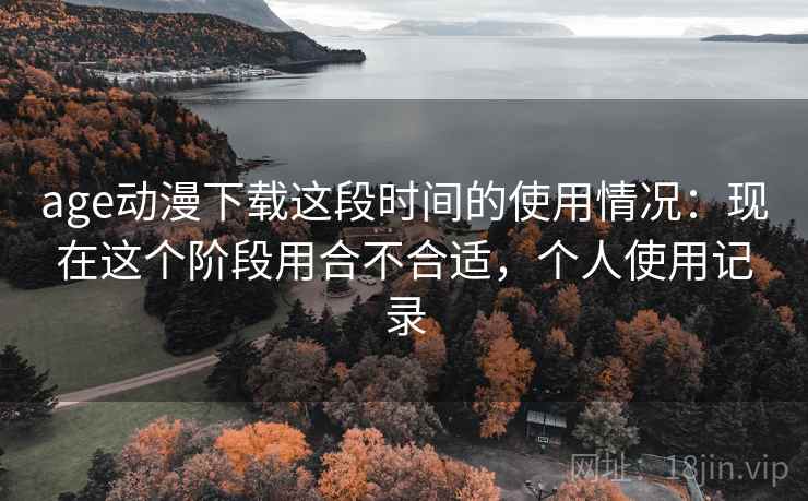 age动漫下载这段时间的使用情况:现在这个阶段用合不合适,个人使用记录