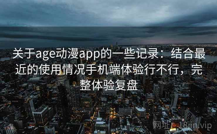 关于age动漫app的一些记录:结合最近的使用情况手机端体验行不行,完整体验复盘