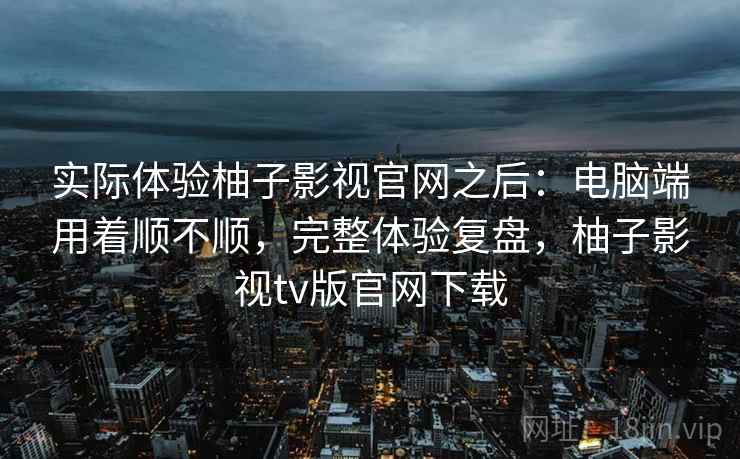 实际体验柚子影视官网之后:电脑端用着顺不顺,完整体验复盘,柚子影视tv版官网下载 第2张 实际体验柚子影视官网之后:电脑端用着顺不顺,完整体验复盘,柚子影视tv版官网下载 第2张