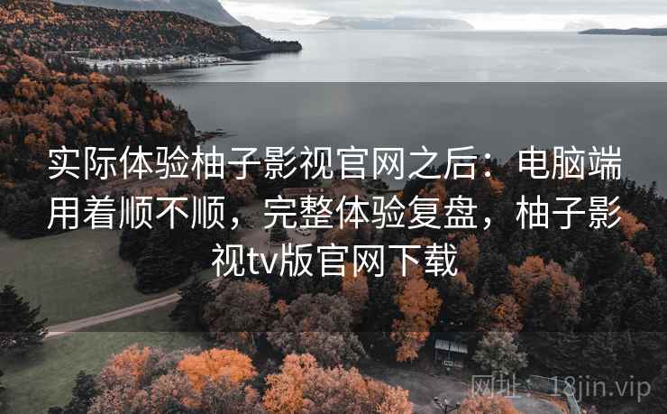 实际体验柚子影视官网之后:电脑端用着顺不顺,完整体验复盘,柚子影视tv版官网下载
