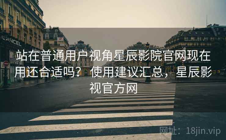 站在普通用户视角星辰影院官网现在用还合适吗? 使用建议汇总,星辰影视官方网 站在普通用户视角星辰影院官网现在用还合适吗? 使用建议汇总,星辰影视官方网