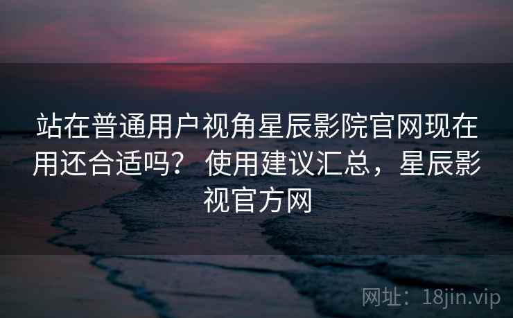 站在普通用户视角星辰影院官网现在用还合适吗? 使用建议汇总,星辰影视官方网 站在普通用户视角星辰影院官网现在用还合适吗? 使用建议汇总,星辰影视官方网