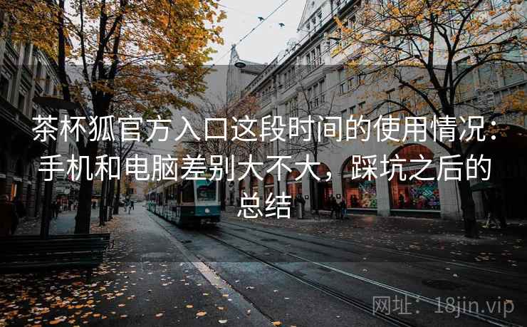 茶杯狐官方入口这段时间的使用情况：手机和电脑差别大不大，踩坑之后的总结  第2张