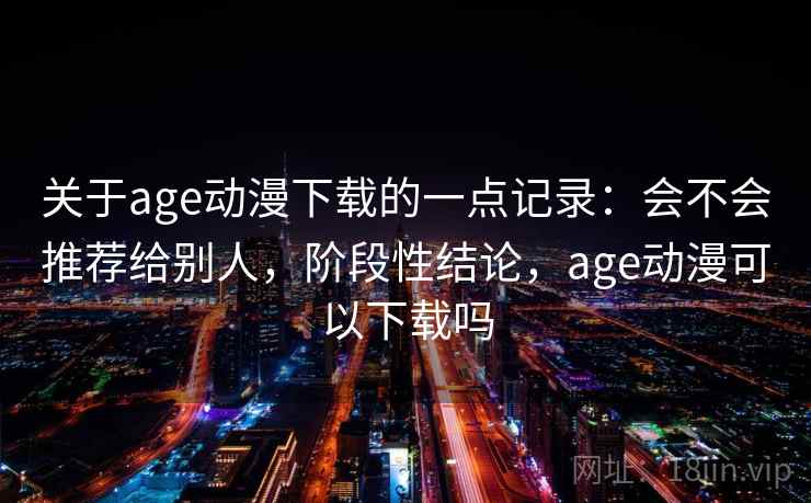 关于age动漫下载的一点记录：会不会推荐给别人，阶段性结论，age动漫可以下载吗