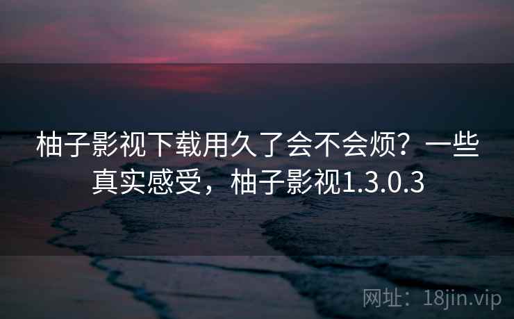 柚子影视下载用久了会不会烦？一些真实感受，柚子影视1.3.0.3  第2张