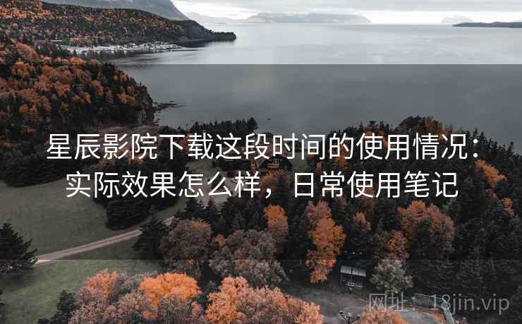 星辰影院下载这段时间的使用情况：实际效果怎么样，日常使用笔记