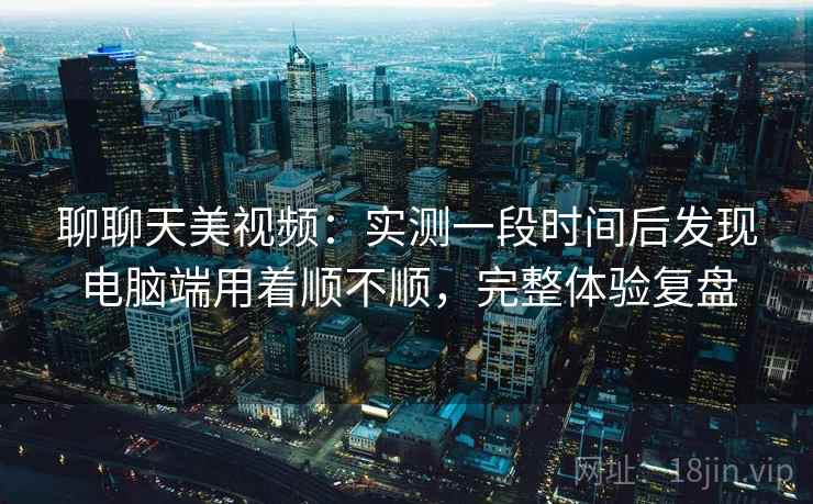 聊聊天美视频：实测一段时间后发现电脑端用着顺不顺，完整体验复盘  第2张