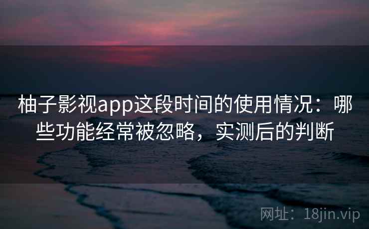 柚子影视app这段时间的使用情况：哪些功能经常被忽略，实测后的判断