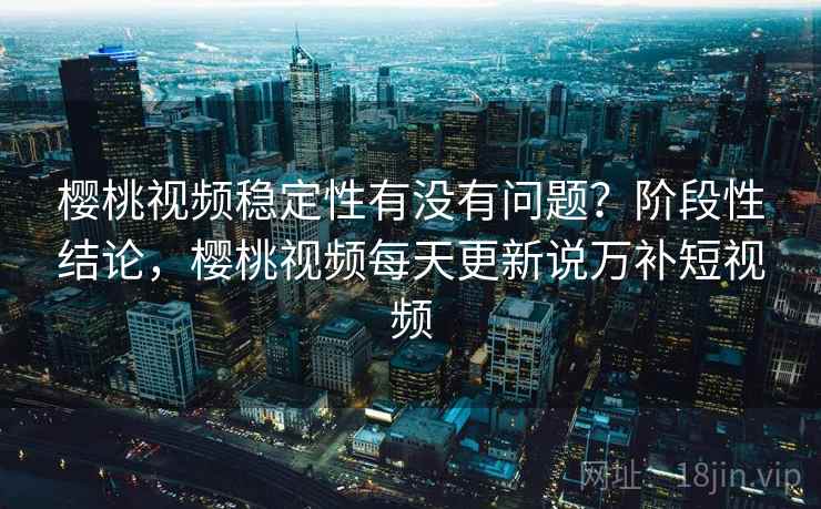 樱桃视频稳定性有没有问题？阶段性结论，樱桃视频每天更新说万补短视频
