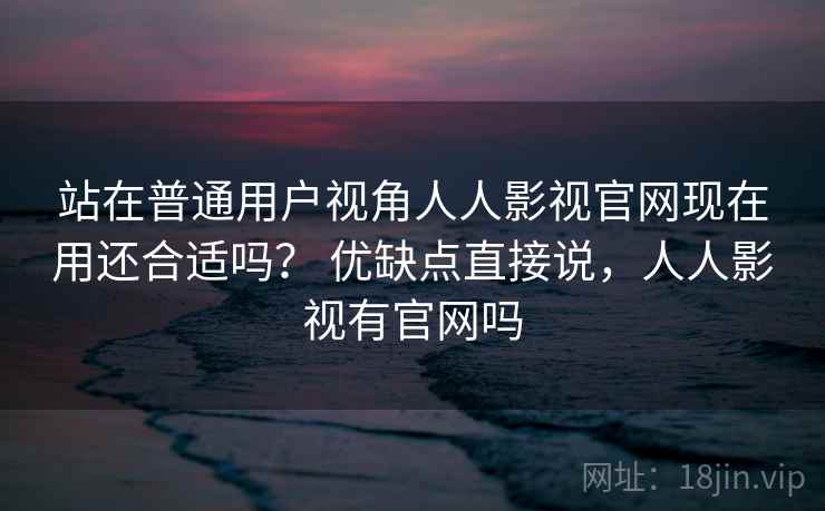 站在普通用户视角人人影视官网现在用还合适吗？ 优缺点直接说，人人影视有官网吗  第2张