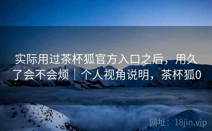 实际用过茶杯狐官方入口之后，用久了会不会烦｜个人视角说明，茶杯狐0  第2张