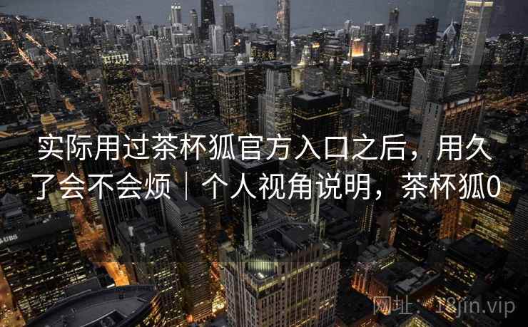 实际用过茶杯狐官方入口之后，用久了会不会烦｜个人视角说明，茶杯狐0