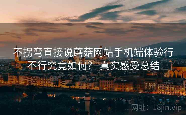 不拐弯直接说蘑菇网站手机端体验行不行究竟如何？ 真实感受总结  第2张