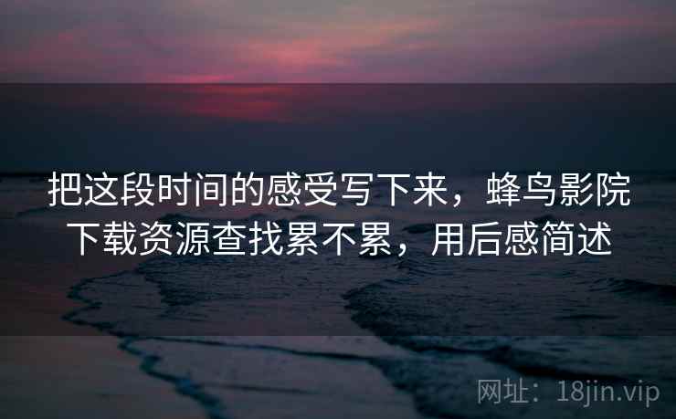 把这段时间的感受写下来，蜂鸟影院下载资源查找累不累，用后感简述