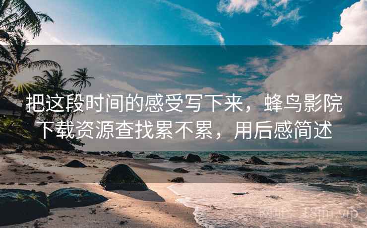把这段时间的感受写下来，蜂鸟影院下载资源查找累不累，用后感简述  第2张
