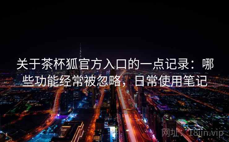 关于茶杯狐官方入口的一点记录：哪些功能经常被忽略，日常使用笔记