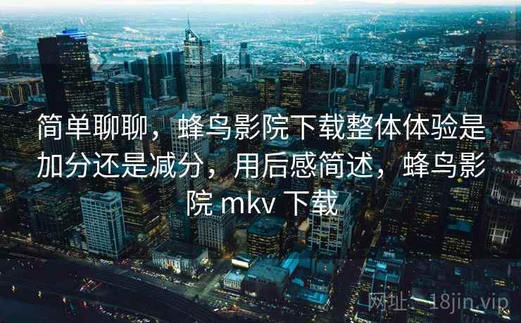 简单聊聊，蜂鸟影院下载整体体验是加分还是减分，用后感简述，蜂鸟影院 mkv 下载