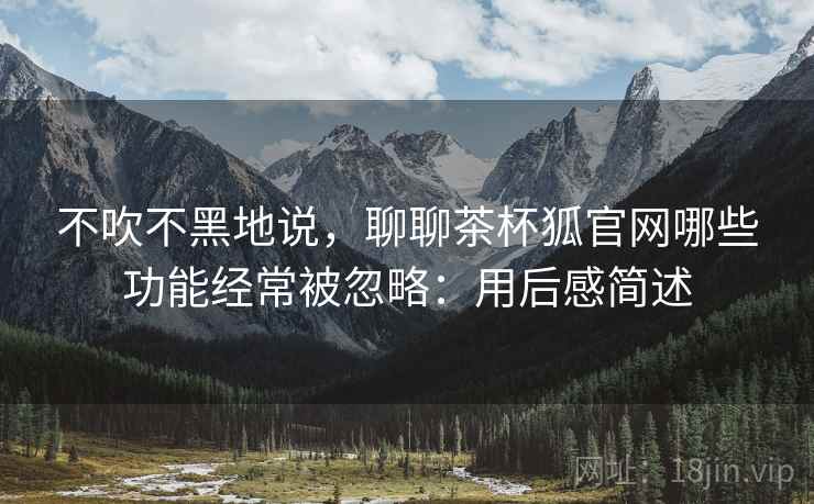 不吹不黑地说，聊聊茶杯狐官网哪些功能经常被忽略：用后感简述  第2张