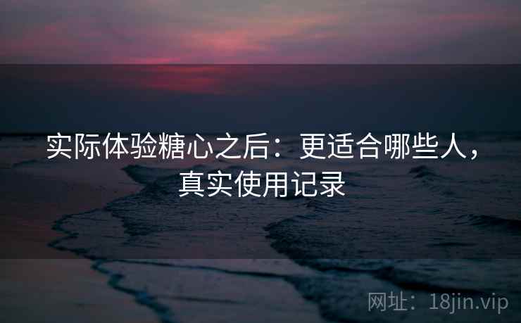 实际体验糖心之后：更适合哪些人，真实使用记录