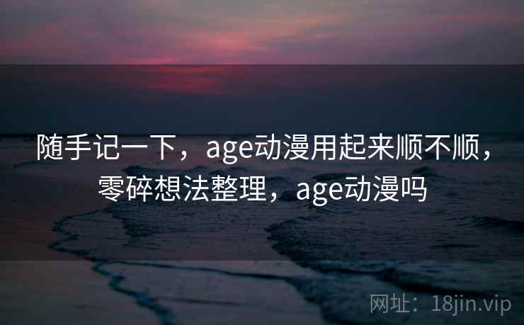 随手记一下，age动漫用起来顺不顺，零碎想法整理，age动漫吗