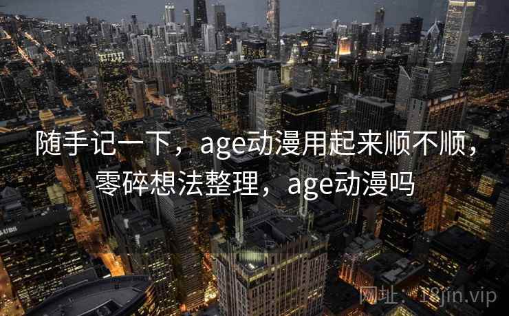 随手记一下，age动漫用起来顺不顺，零碎想法整理，age动漫吗  第2张