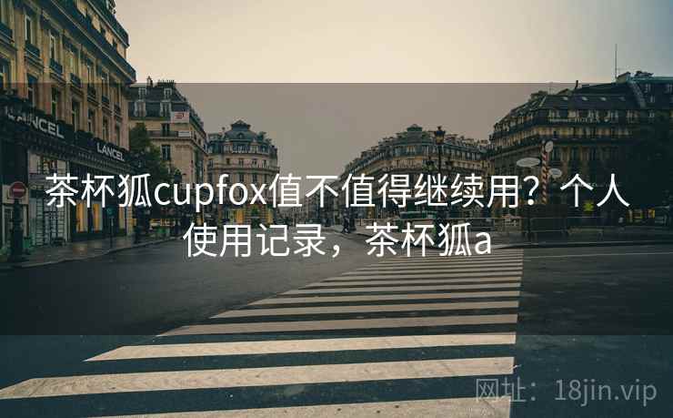 茶杯狐cupfox值不值得继续用？个人使用记录，茶杯狐a