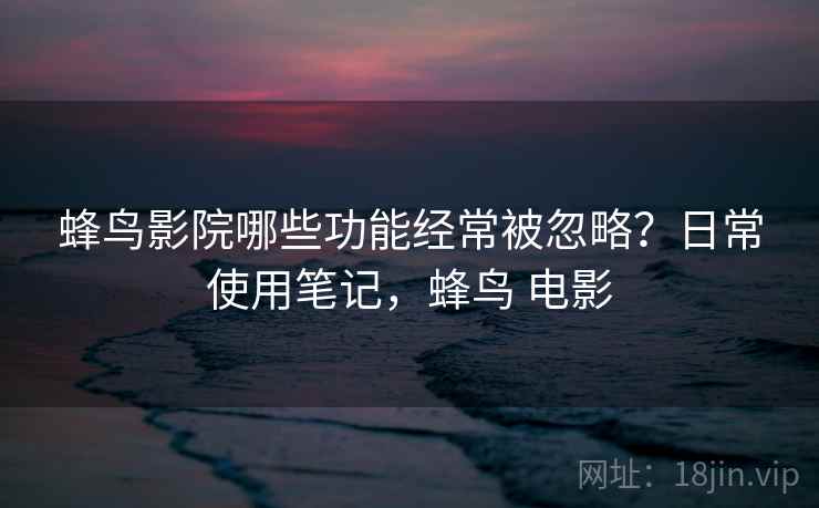 蜂鸟影院哪些功能经常被忽略？日常使用笔记，蜂鸟 电影
