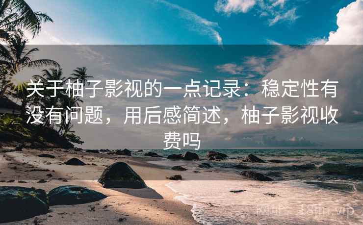 关于柚子影视的一点记录：稳定性有没有问题，用后感简述，柚子影视收费吗