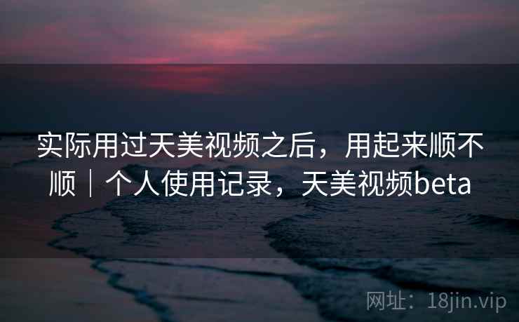 实际用过天美视频之后,用起来顺不顺|个人使用记录,天美视频beta 第2张 实际用过天美视频之后,用起来顺不顺|个人使用记录,天美视频beta 第2张