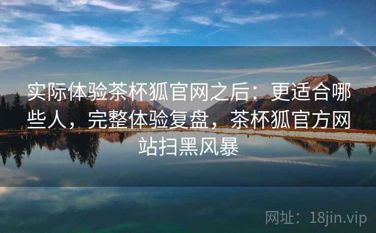 实际体验茶杯狐官网之后：更适合哪些人，完整体验复盘，茶杯狐官方网站扫黑风暴