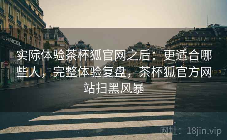 实际体验茶杯狐官网之后:更适合哪些人,完整体验复盘,茶杯狐官方网站扫黑风暴 第2张 实际体验茶杯狐官网之后:更适合哪些人,完整体验复盘,茶杯狐官方网站扫黑风暴 第2张