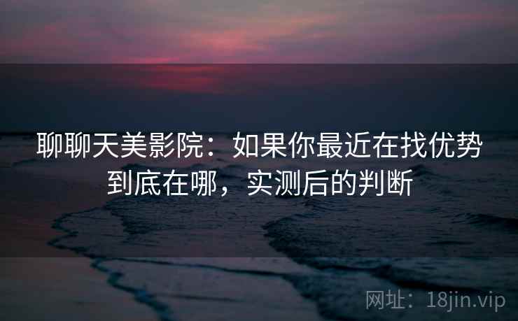 聊聊天美影院：如果你最近在找优势到底在哪，实测后的判断
